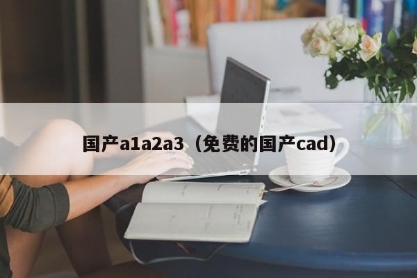 国产a1a2a3（免费的国产cad） 第1张